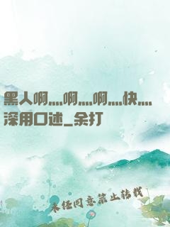 黑人啊灬啊灬啊灬快灬深用口述