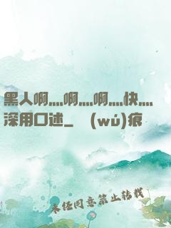 黑人啊灬啊灬啊灬快灬深用口述