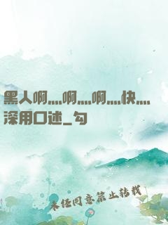 黑人啊灬啊灬啊灬快灬深用口述