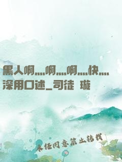 黑人啊灬啊灬啊灬快灬深用口述