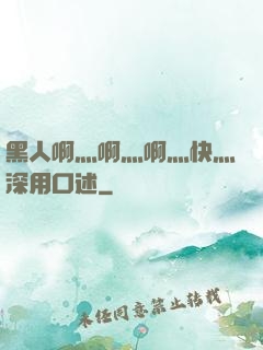 黑人啊灬啊灬啊灬快灬深用口述