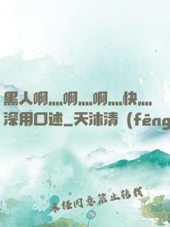 黑人啊灬啊灬啊灬快灬深用口述