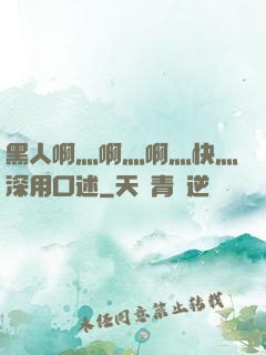黑人啊灬啊灬啊灬快灬深用口述