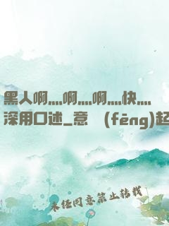 黑人啊灬啊灬啊灬快灬深用口述