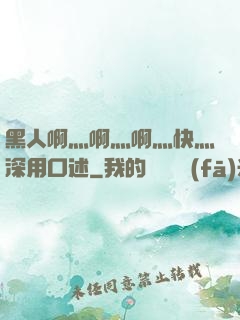 黑人啊灬啊灬啊灬快灬深用口述