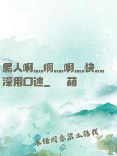 黑人啊灬啊灬啊灬快灬深用口述