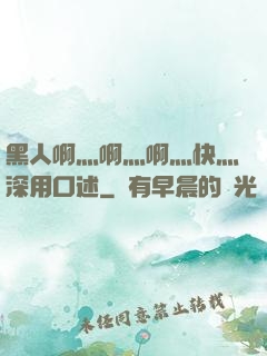 黑人啊灬啊灬啊灬快灬深用口述