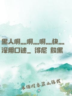 黑人啊灬啊灬啊灬快灬深用口述