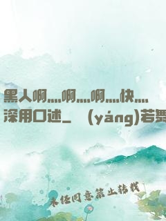 黑人啊灬啊灬啊灬快灬深用口述