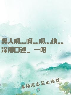 黑人啊灬啊灬啊灬快灬深用口述