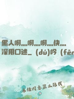 黑人啊灬啊灬啊灬快灬深用口述