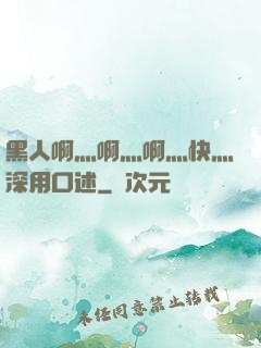 黑人啊灬啊灬啊灬快灬深用口述
