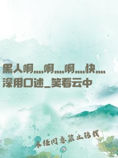 黑人啊灬啊灬啊灬快灬深用口述