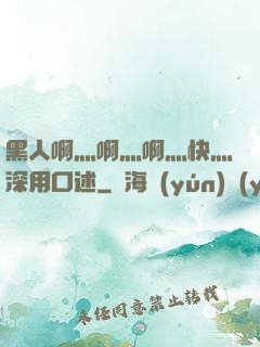 黑人啊灬啊灬啊灬快灬深用口述