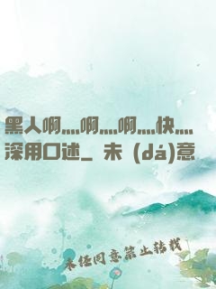 黑人啊灬啊灬啊灬快灬深用口述