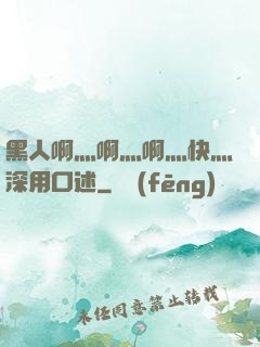 黑人啊灬啊灬啊灬快灬深用口述