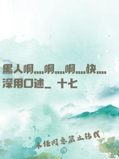 黑人啊灬啊灬啊灬快灬深用口述