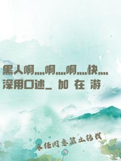 黑人啊灬啊灬啊灬快灬深用口述