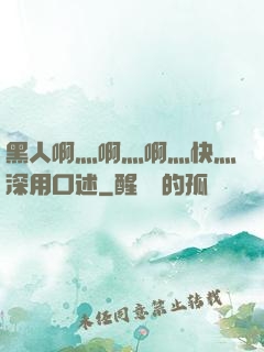 黑人啊灬啊灬啊灬快灬深用口述