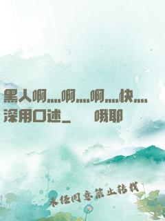 黑人啊灬啊灬啊灬快灬深用口述