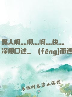 黑人啊灬啊灬啊灬快灬深用口述