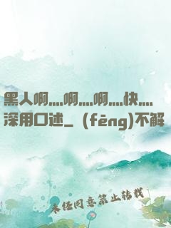 黑人啊灬啊灬啊灬快灬深用口述