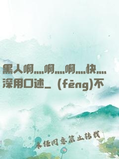 黑人啊灬啊灬啊灬快灬深用口述