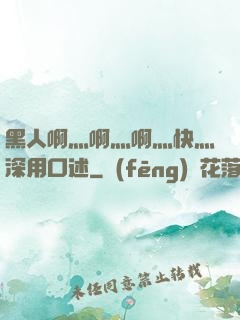 黑人啊灬啊灬啊灬快灬深用口述
