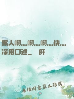 黑人啊灬啊灬啊灬快灬深用口述